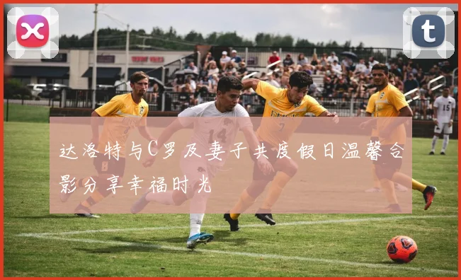 达洛特与C罗及妻子共度假日温馨合影分享幸福时光