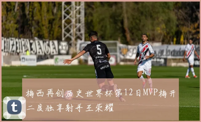 梅西再创历史世界杯第12日MVP梅开二度独享射手王荣耀
