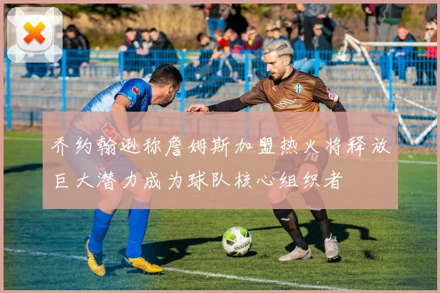 乔约翰逊称詹姆斯加盟热火将释放巨大潜力成为球队核心组织者
