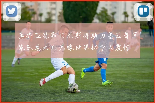 奥乔亚称希门尼斯将助力墨西哥国家队意大利无缘世界杯令人震惊