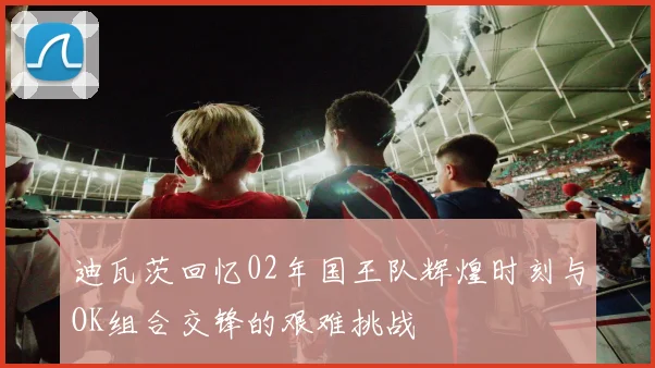 迪瓦茨回忆02年国王队辉煌时刻与OK组合交锋的艰难挑战