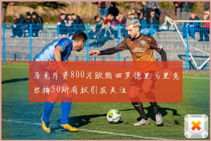 马竞斥资800万欧购回罗德里戈里克尔梅50所有权引发关注