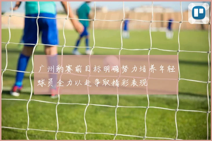 广州豹赛前目标明确努力培养年轻球员全力以赴争取精彩表现