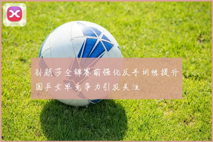 孙颖莎全锦赛前强化反手训练提升国乒女单竞争力引发关注