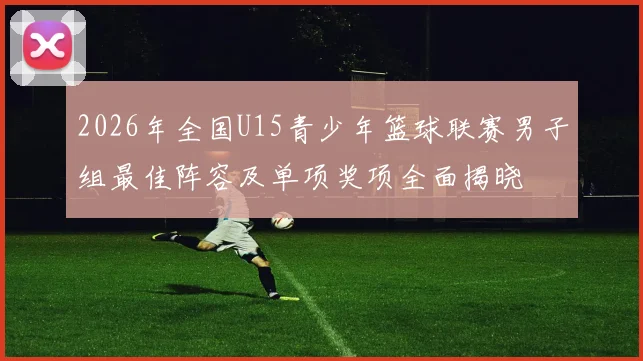 2026年全国U15青少年篮球联赛男子组最佳阵容及单项奖项全面揭晓