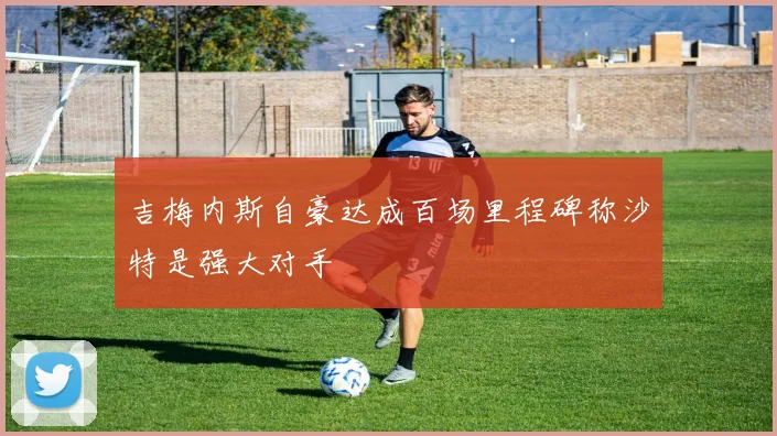 吉梅内斯自豪达成百场里程碑称沙特是强大对手
