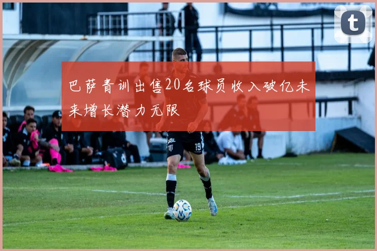 巴萨青训出售20名球员收入破亿未来增长潜力无限