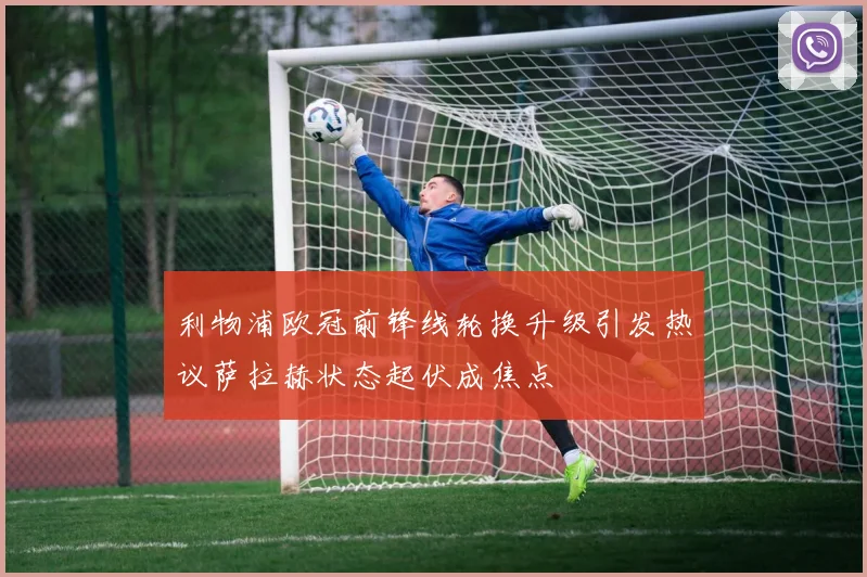 利物浦欧冠前锋线轮换升级引发热议萨拉赫状态起伏成焦点