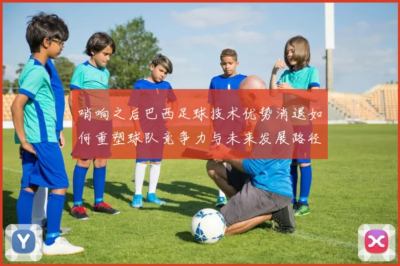 哨响之后巴西足球技术优势消退如何重塑球队竞争力与未来发展路径