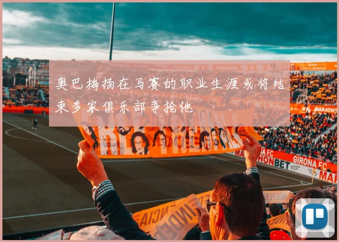 奥巴梅扬在马赛的职业生涯或将结束多家俱乐部争抢他