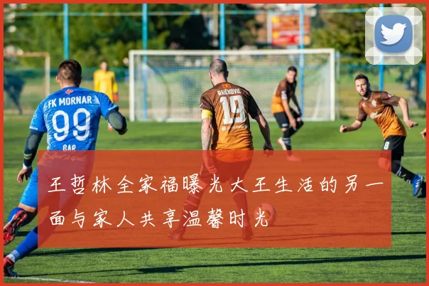 王哲林全家福曝光大王生活的另一面与家人共享温馨时光