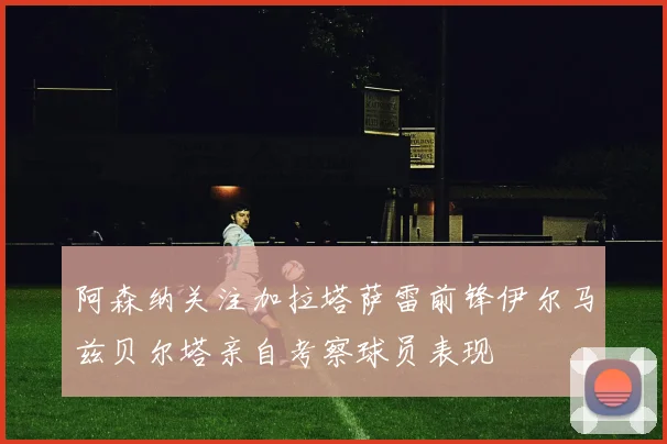 阿森纳关注加拉塔萨雷前锋伊尔马兹贝尔塔亲自考察球员表现