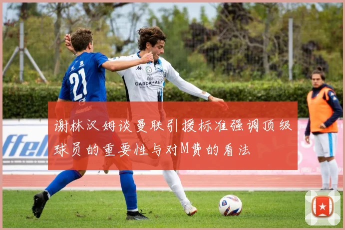 谢林汉姆谈曼联引援标准强调顶级球员的重要性与对M费的看法