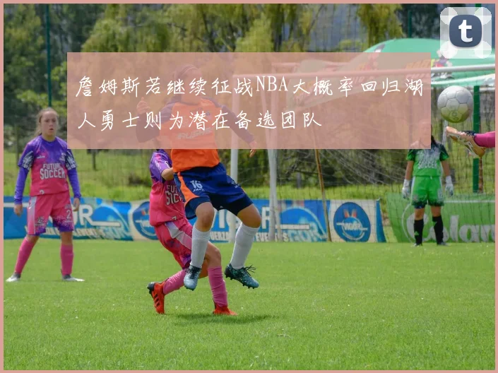 詹姆斯若继续征战NBA大概率回归湖人勇士则为潜在备选团队