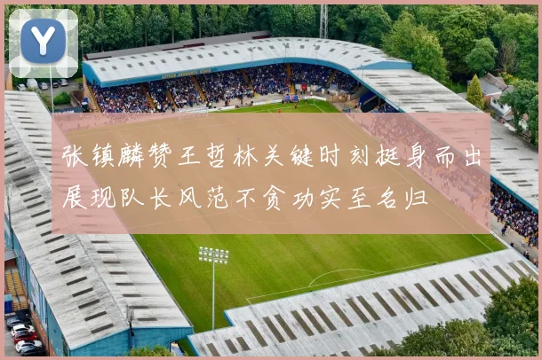 张镇麟赞王哲林关键时刻挺身而出展现队长风范不贪功实至名归