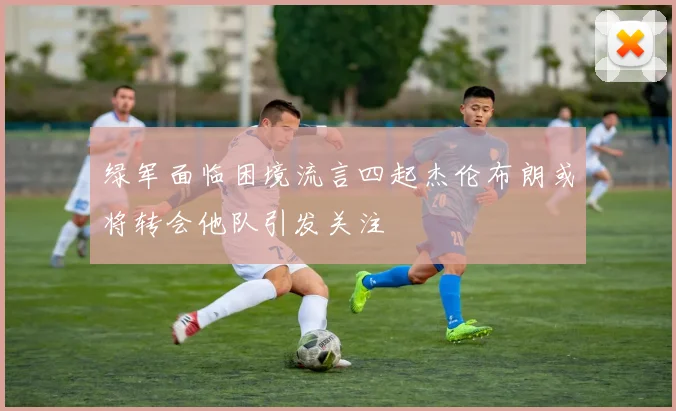 绿军面临困境流言四起杰伦布朗或将转会他队引发关注