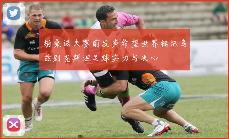 胡桑诺夫赛前发声希望世界铭记乌兹别克斯坦足球实力与决心