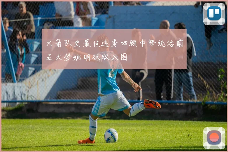火箭队史最佳选秀回顾中锋统治前五大梦姚明双双入围